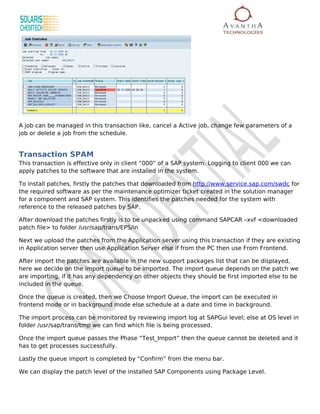 A job can be managed in this transaction like, cancel a Active job, change few parameters of a
job or delete a job from the schedule.


Transaction SPAM
This transaction is effective only in client “000” of a SAP system. Logging to client 000 we can
apply patches to the software that are installed in the system.

To install patches, firstly the patches that downloaded from http://www.service.sap.com/swdc for
the required software as per the maintenance optimizer ticket created in the solution manager
for a component and SAP system. This identifies the patches needed for the system with
reference to the released patches by SAP.

After download the patches firstly is to be unpacked using command SAPCAR –xvf <downloaded
patch file> to folder /usr/sap/trans/EPS/in

Next we upload the patches from the Application server using this transaction if they are existing
in Application server then use Application Server else if from the PC then use From Frontend.

After import the patches are available in the new support packages list that can be displayed,
here we decide on the import queue to be imported. The import queue depends on the patch we
are importing, if it has any dependency on other objects they should be first imported else to be
included in the queue.

Once the queue is created, then we Choose Import Queue, the import can be executed in
frontend mode or in background mode else schedule at a date and time in background.

The import process can be monitored by reviewing import log at SAPGui level; else at OS level in
folder /usr/sap/trans/tmp we can find which file is being processed.

Once the import queue passes the Phase “Test_Import” then the queue cannot be deleted and it
has to get processes successfully.

Lastly the queue import is completed by “Confirm” from the menu bar.

We can display the patch level of the installed SAP Components using Package Level.
 