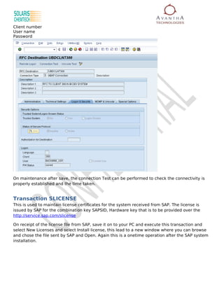 Client number
User name
Password




On maintenance after save, the connection Test can be performed to check the connectivity is
properly established and the time taken.


Transaction SLICENSE
This is used to maintain license certificates for the system received from SAP. The license is
issued by SAP for the combination key SAPSID, Hardware key that is to be provided over the
http://service.sap.com/slicense

On receipt of the license file from SAP, save it on to your PC and execute this transaction and
select New Licenses and select Install license, this lead to a new window where you can browse
and chose the file sent by SAP and Open. Again this is a onetime operation after the SAP system
installation.
 