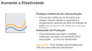 Aumente a Elasticidade
Desligue instâncias de não-produção
• Procure por instâncias de dev/teste que
estejam sempre ligadas e automatize o
desligamento, gerando até 65% de redução de
custo. (65% das horas de um mês correspondem a noites e finais
de semana)
Autoscale em Produção
• Use Autoscaling para ligar e desligar
instâncias com base em demanda (CPU,
requisições…) e hora do dia/semana
Regra geral: Tente desligar aproximadamente
30% de suas instâncias diariamente
 