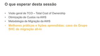 O que esperar desta sessão
• Visão geral de TCO – Total Cost of Ownership
• Otimização de Custos na AWS
• Metodologia de Migração da AWS
• Melhores práticas e lições aprendidas: caso do Grupo
SHC de migração all-in
 