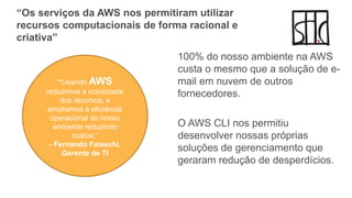 “Os serviços da AWS nos permitiram utilizar
recursos computacionais de forma racional e
criativa”
100% do nosso ambiente na AWS
custa o mesmo que a solução de e-
mail em nuvem de outros
fornecedores.
O AWS CLI nos permitiu
desenvolver nossas próprias
soluções de gerenciamento que
geraram redução de desperdícios.
“Usando AWS
reduzimos a ociosidade
dos recursos, e
ampliamos a eficiência
operacional do nosso
ambiente reduzindo
custos.”
- Fernando Falaschi,
Gerente de TI
 