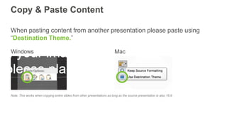 Copy & Paste Content
When pasting content from another presentation please paste using
“Destination Theme.”
Note: This works when copying entire slides from other presentations as long as the source presentation is also 16:9
 