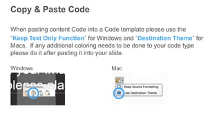 Copy & Paste Code
When pasting content Code into a Code template please use the
“Keep Text Only Function” for Windows and “Destination Theme” for
Macs. If any additional coloring needs to be done to your code type
please do it after pasting it into your slide.
 