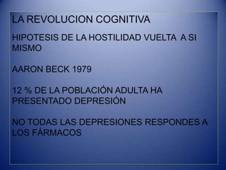 LA REVOLUCION COGNITIVA
HIPOTESIS DE LA HOSTILIDAD VUELTA A SI
MISMO
AARON BECK 1979
12 % DE LA POBLACIÓN ADULTA HA
PRESENTADO DEPRESIÓN
NO TODAS LAS DEPRESIONES RESPONDES A
LOS FÁRMACOS
 