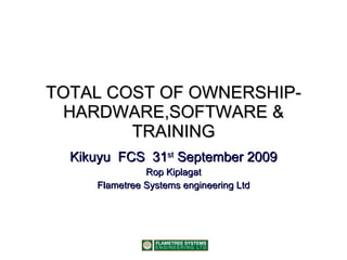 TOTAL COST OF OWNERSHIP- HARDWARE,SOFTWARE & TRAINING Kikuyu  FCS  31 st  September 2009 Rop Kiplagat Flametree Systems engineering Ltd 