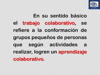 En su sentido básico
el trabajo colaborativo, se
refiere a la conformación de
grupos pequeños de personas
que según actividades a
realizar, logren un aprendizaje
colaborativo.