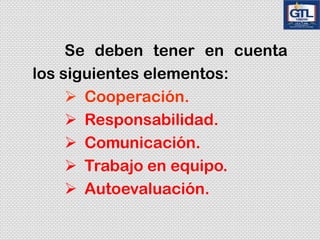 Se deben tener en cuenta
los siguientes elementos:
Cooperación.
Responsabilidad.
Comunicación.
Trabajo en equipo.
Autoevaluación.