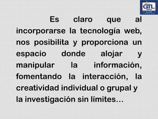 Es claro que al
incorporarse la tecnología web,
nos posibilita y proporciona un
espacio donde alojar y
manipular la información,
fomentando la interacción, la
creatividad individual o grupal y
la investigación sin límites…