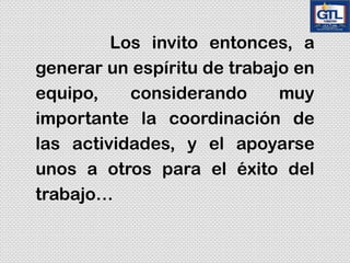 Los invito entonces, a
generar un espíritu de trabajo en
equipo, considerando muy
importante la coordinación de
las actividades, y el apoyarse
unos a otros para el éxito del
trabajo…