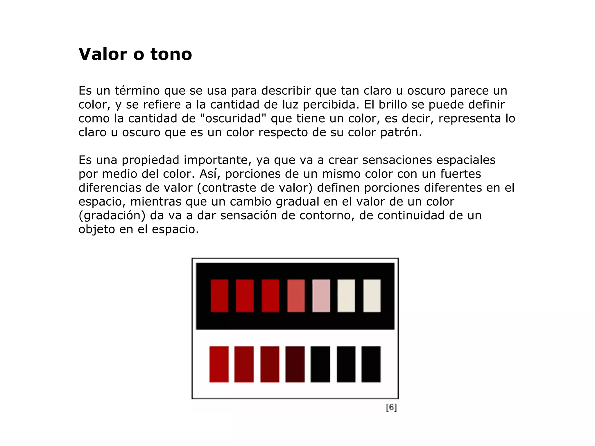 Valor o  tono Es un término que se usa para describir que tan claro u oscuro parece un color, y se refiere a la cantidad de luz percibida. El brillo se puede definir como la cantidad de &quot;oscuridad&quot; que tiene un color, es decir, representa lo claro u oscuro que es un color respecto de su color patrón.  Es una propiedad importante, ya que va a crear sensaciones espaciales por medio del color. Así, porciones de un mismo color con un fuertes diferencias de valor (contraste de valor) definen porciones diferentes en el espacio, mientras que un cambio gradual en el valor de un color (gradación) da va a dar sensación de contorno, de continuidad de un objeto en el espacio.                                                                                                             
