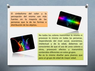 El simbolismo del color y la
percepción del mismo son más
fuertes en la mayoría de las
personas que la de las formas o
distribución de los objetos.
No todos los colores transmiten lo mismo ni
provocan lo mismo en todas las personas.
Dependiendo del nivel social, económico,
intelectual y de la edad, debemos ser
conscientes de que el uso de unos colores u
otros, provocará efectos y transmitirá
contenidos diferentes en estos grupos.
No es lo mismo diseñar para jóvenes que
para un grupo de edad de mayor edad.
 