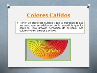 O Tienen un efecto estimulante y dan la impresión de que
avanzan, que se adelantan de la superficie que los
contiene. Esto provoca sensación de cercanía. Son
colores vitales, alegres y activos..
 