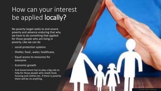 How can your interest
be applied locally?
No poverty target seeks to end severe
poverty and advance enduring that why
we have to do something that applied
for those people who are living in
poverty. Like we can do
- social protection systems
- Shelter, food , water, healthcare,
- Equal access to resources for
everyone
- Economic growth
- And Government has to play a big role to
help for those people who needs food,
housing and clothes etc. if there is poverty
there will be no anything.
This Photo by Unknown Author is licensed under CC BY
 