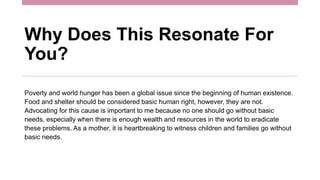 Why Does This Resonate For
You?
Poverty and world hunger has been a global issue since the beginning of human existence.
Food and shelter should be considered basic human right, however, they are not.
Advocating for this cause is important to me because no one should go without basic
needs, especially when there is enough wealth and resources in the world to eradicate
these problems. As a mother, it is heartbreaking to witness children and families go without
basic needs.
 