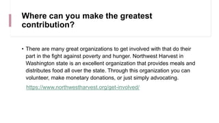 Where can you make the greatest
contribution?
• There are many great organizations to get involved with that do their
part in the fight against poverty and hunger. Northwest Harvest in
Washington state is an excellent organization that provides meals and
distributes food all over the state. Through this organization you can
volunteer, make monetary donations, or just simply advocating.
https://www.northwestharvest.org/get-involved/
 