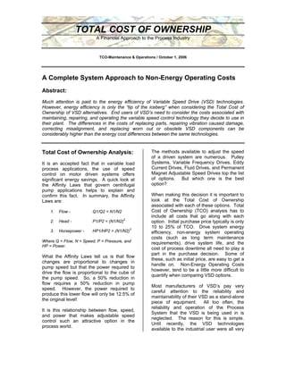 TOTAL COST OF OWNERSHIP
                          A Financial Approach to the Process Industry



                            TCO-Maintenance & Operations / October 1, 2006




A Complete System Approach to Non-Energy Operating Costs
Abstract:
Much attention is paid to the energy efficiency of Variable Speed Drive (VSD) technologies.
However, energy efficiency is only the “tip of the iceberg” when considering the Total Cost of
Ownership of VSD alternatives. End users of VSD’s need to consider the costs associated with
maintaining, repairing, and operating the variable speed control technology they decide to use in
their plant. The differences in the costs of replacing parts, repairing vibration caused damage,
correcting misalignment, and replacing worn out or obsolete VSD components can be
considerably higher than the energy cost differences between the same technologies.


                                                       The methods available to adjust the speed
Total Cost of Ownership Analysis:
                                                       of a driven system are numerous. Pulley
                                                       Systems, Variable Frequency Drives, Eddy
It is an accepted fact that in variable load
                                                       Current Drives, Fluid Drives, and Permanent
process applications, the use of speed
                                                       Magnet Adjustable Speed Drives top the list
control on motor driven systems offers
                                                       of options. But which one is the best
significant energy savings. A quick look at
                                                       option?
the Affinity Laws that govern centrifugal
pump applications helps to explain and
                                                       When making this decision it is important to
confirm this fact. In summary, the Affinity
                                                       look at the Total Cost of Ownership
Laws are:
                                                       associated with each of these options. Total
                                                       Cost of Ownership (TCO) analysis has to
    1.   Flow -         Q1/Q2 = N1/N2
                                                       include all costs that go along with each
                        P1/P2 = (N1/N2)2
    2.   Head -                                        option. Initial purchase price typically is only
                                                       10 to 25% of TCO. Drive system energy
                                           3
    3.   Horsepower -   HP1/HP2 = (N1/N2)              efficiency, non-energy system operating
                                                       costs (such as long term maintenance
Where Q = Flow, N = Speed, P = Pressure, and           requirements), drive system life, and the
HP = Power.
                                                       cost of process downtime all need to play a
                                                       part in the purchase decision. Some of
What the Affinity Laws tell us is that flow
                                                       these, such as initial price, are easy to get a
changes are proportional to changes in
                                                       handle on. Non-Energy Operating Costs
pump speed but that the power required to
                                                       however, tend to be a little more difficult to
drive the flow is proportional to the cube of
                                                       quantify when comparing VSD options.
the pump speed. So, a 50% reduction in
flow requires a 50% reduction in pump
                                                       Most manufacturers of VSD’s pay very
speed. However, the power required to
                                                       careful attention to the reliability and
produce this lower flow will only be 12.5% of
                                                       maintainability of their VSD as a stand-alone
the original level!
                                                       piece of equipment. All too often, the
                                                       reliability and operation of the Process
It is this relationship between flow, speed,
                                                       System that the VSD is being used in is
and power that makes adjustable speed
                                                       neglected. The reason for this is simple.
control such an attractive option in the
                                                       Until recently, the VSD technologies
process world.
                                                       available to the industrial user were all very
 