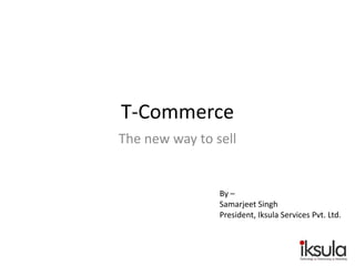 T-Commerce
The new way to sell
By –
Samarjeet Singh
President, Iksula Services Pvt. Ltd.
 