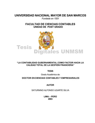 UNIVERSIDAD NACIONAL MAYOR DE SAN MARCOS
Fundada en 1551
FACULTAD DE CIENCIAS CONTABLES
UNIDAD DE POST GRADO
“LA CONTABILIDAD GUBERNAMENTAL COMO FACTOR HACIA LA
CALIDAD TOTAL DE LA GESTIÓN FINANCIERA”
TESIS
Grado Académico de:
DOCTOR EN CIENCIAS CONTABLES Y EMPRESARIALES
AUTOR
SATURNINO ALFONSO UGARTE SILVA
LIMA – PERÚ
2003
 