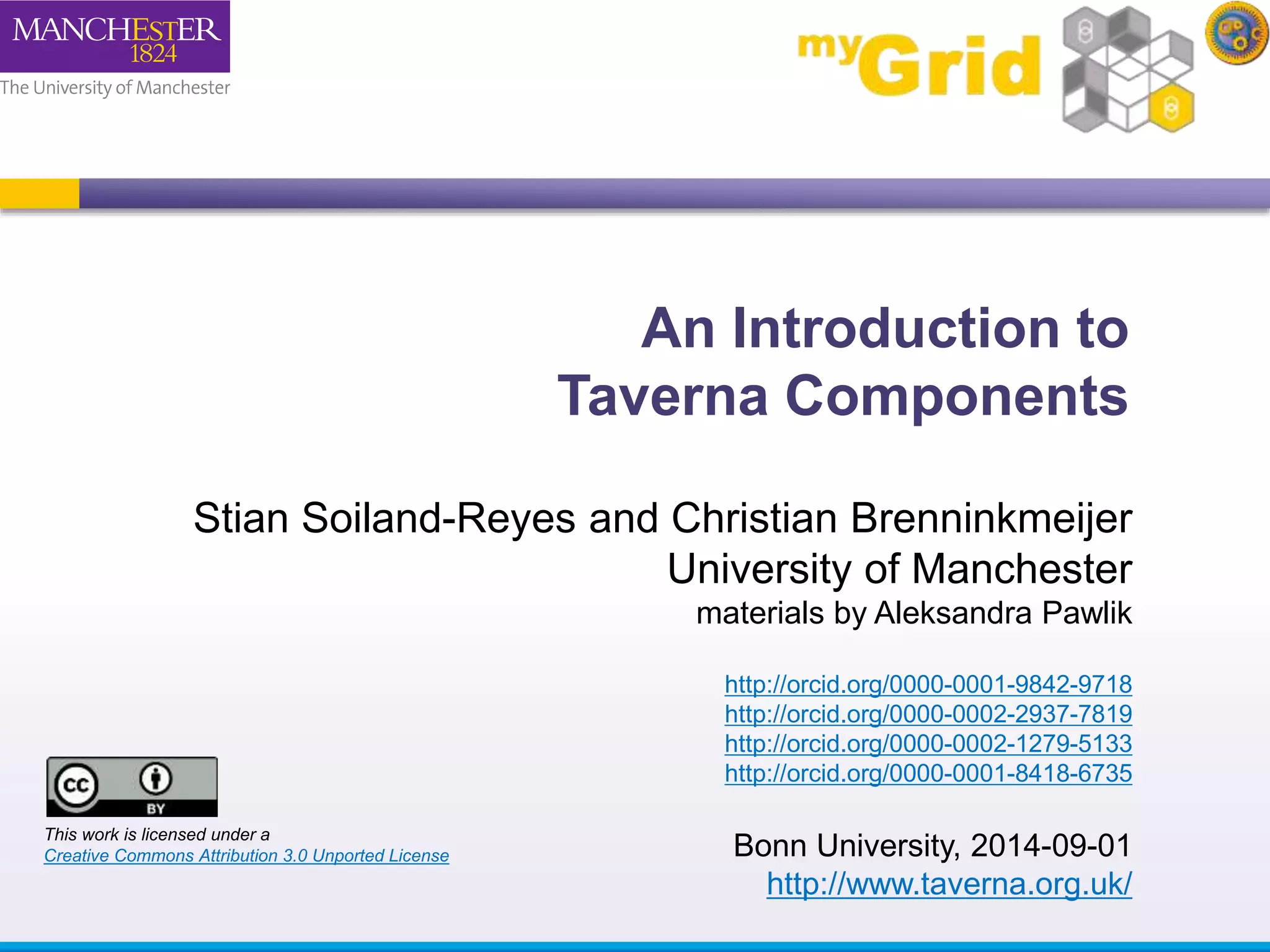 An Introduction to 
Taverna Components 
Stian Soiland-Reyes and Christian Brenninkmeijer 
University of Manchester 
materials by Aleksandra Pawlik 
http://orcid.org/0000-0001-9842-9718 
http://orcid.org/0000-0002-2937-7819 
http://orcid.org/0000-0002-1279-5133 
http://orcid.org/0000-0001-8418-6735 
Bonn University, 2014-09-01 
http://www.taverna.org.uk/ 
This work is licensed under a 
Creative Commons Attribution 3.0 Unported License 
 