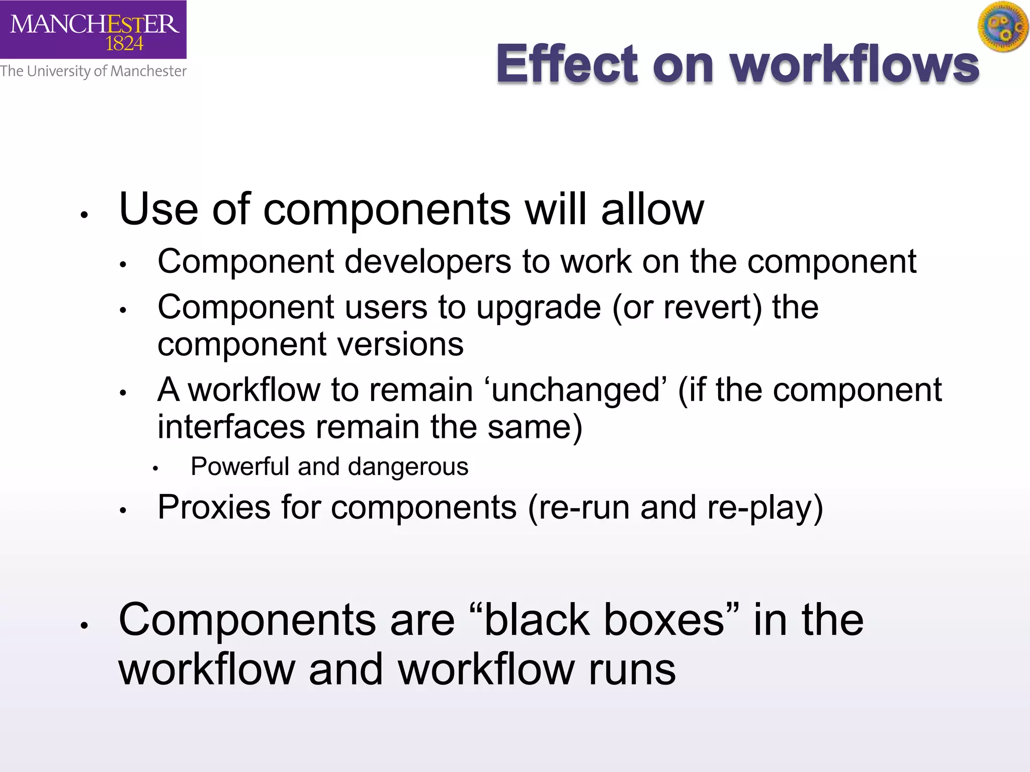 • Use of components will allow 
• Component developers to work on the component 
• Component users to upgrade (or revert) the 
component versions 
• A workflow to remain ‘unchanged’ (if the component 
interfaces remain the same) 
• Powerful and dangerous 
• Proxies for components (re-run and re-play) 
• Components are “black boxes” in the 
workflow and workflow runs 
 
