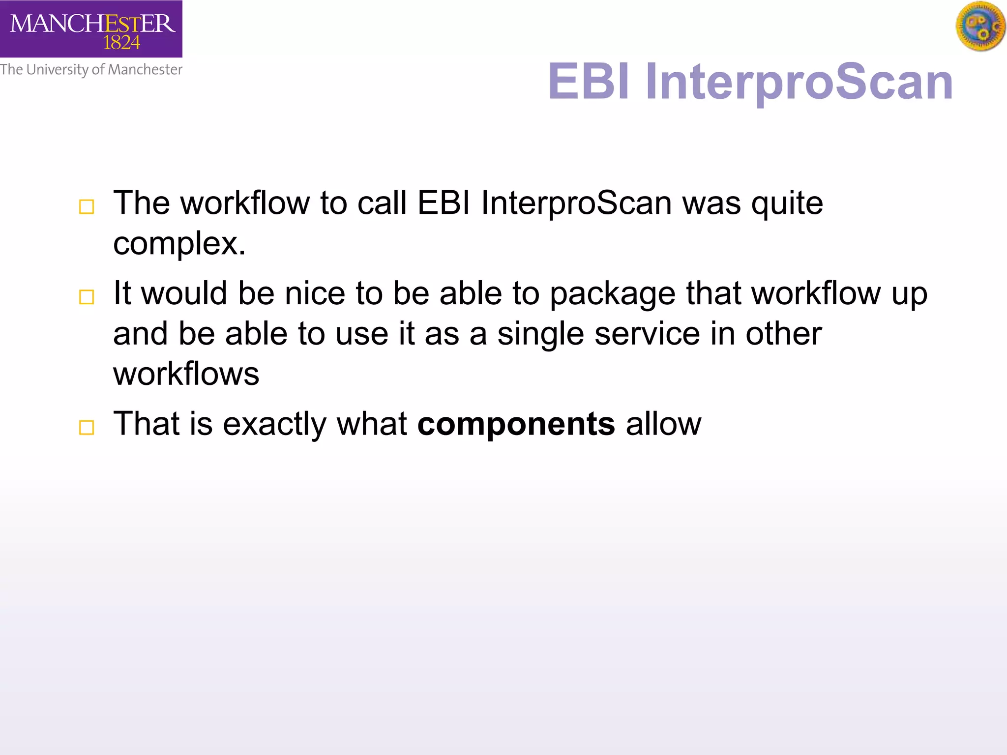 EBI InterproScan 
 The workflow to call EBI InterproScan was quite 
complex. 
 It would be nice to be able to package that workflow up 
and be able to use it as a single service in other 
workflows 
 That is exactly what components allow 
 