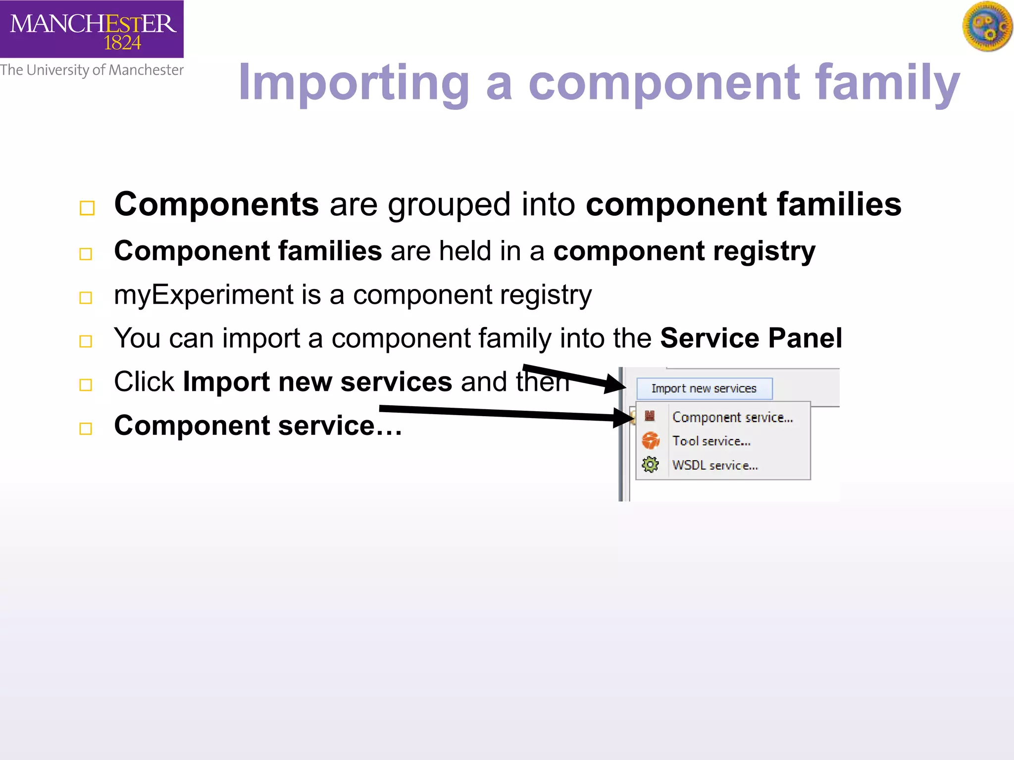 Importing a component family 
 Components are grouped into component families 
 Component families are held in a component registry 
 myExperiment is a component registry 
 You can import a component family into the Service Panel 
 Click Import new services and then 
 Component service… 
 