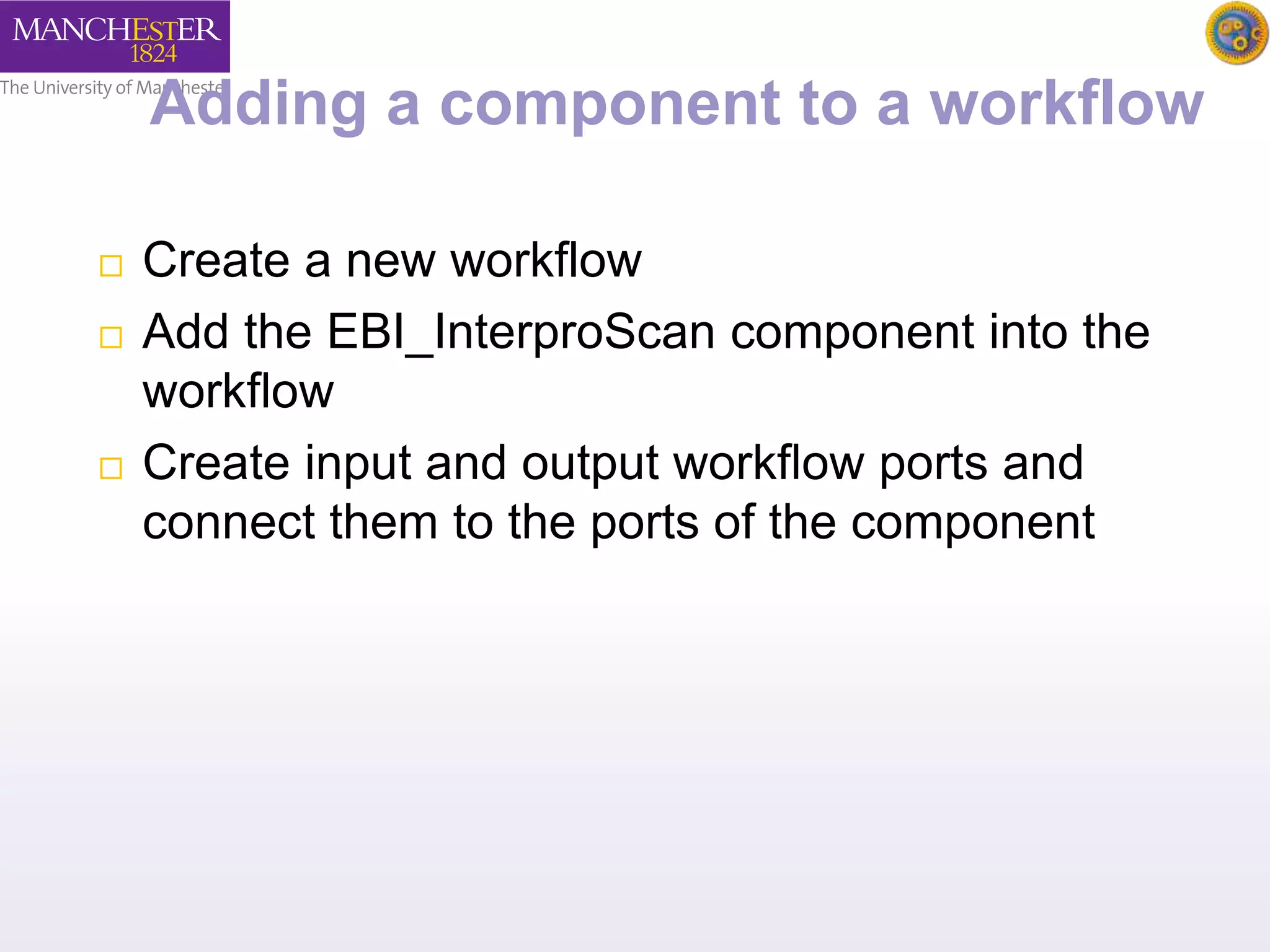 Adding a component to a workflow 
 Create a new workflow 
 Add the EBI_InterproScan component into the 
workflow 
 Create input and output workflow ports and 
connect them to the ports of the component 
 