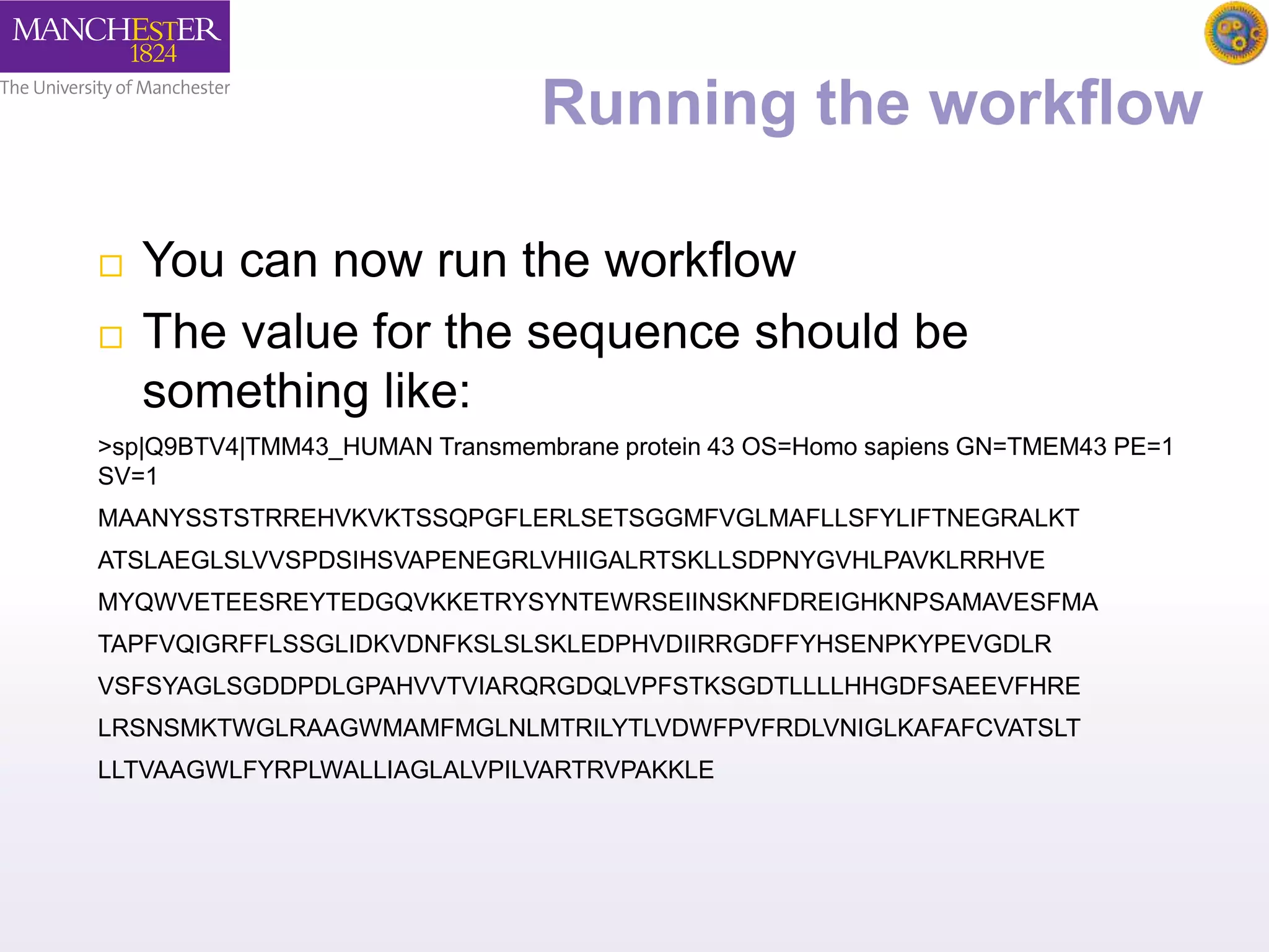 Running the workflow 
 You can now run the workflow 
 The value for the sequence should be 
something like: 
>sp|Q9BTV4|TMM43_HUMAN Transmembrane protein 43 OS=Homo sapiens GN=TMEM43 PE=1 
SV=1 
MAANYSSTSTRREHVKVKTSSQPGFLERLSETSGGMFVGLMAFLLSFYLIFTNEGRALKT 
ATSLAEGLSLVVSPDSIHSVAPENEGRLVHIIGALRTSKLLSDPNYGVHLPAVKLRRHVE 
MYQWVETEESREYTEDGQVKKETRYSYNTEWRSEIINSKNFDREIGHKNPSAMAVESFMA 
TAPFVQIGRFFLSSGLIDKVDNFKSLSLSKLEDPHVDIIRRGDFFYHSENPKYPEVGDLR 
VSFSYAGLSGDDPDLGPAHVVTVIARQRGDQLVPFSTKSGDTLLLLHHGDFSAEEVFHRE 
LRSNSMKTWGLRAAGWMAMFMGLNLMTRILYTLVDWFPVFRDLVNIGLKAFAFCVATSLT 
LLTVAAGWLFYRPLWALLIAGLALVPILVARTRVPAKKLE 
 