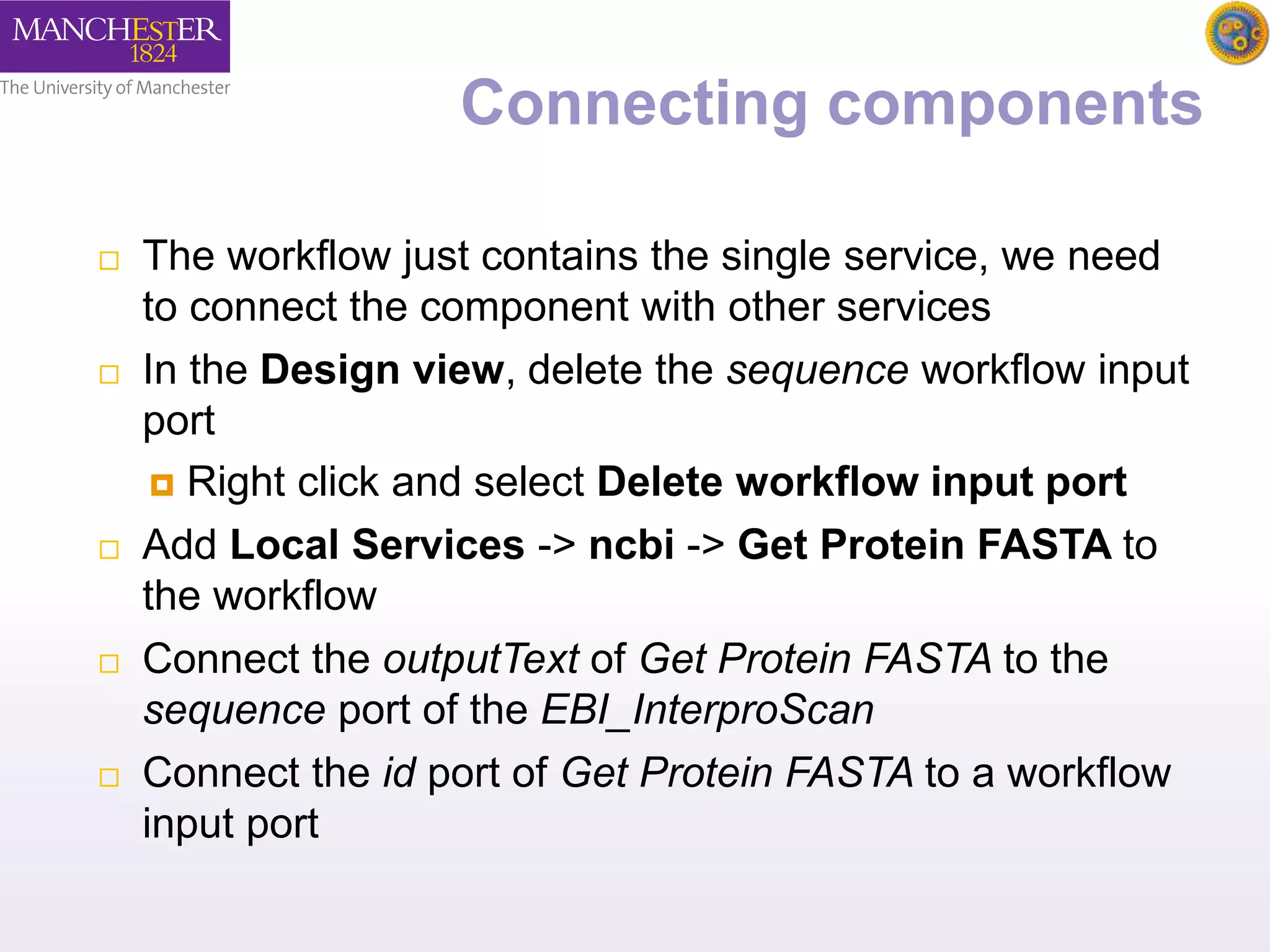 Connecting components 
 The workflow just contains the single service, we need 
to connect the component with other services 
 In the Design view, delete the sequence workflow input 
port 
 Right click and select Delete workflow input port 
 Add Local Services -> ncbi -> Get Protein FASTA to 
the workflow 
 Connect the outputText of Get Protein FASTA to the 
sequence port of the EBI_InterproScan 
 Connect the id port of Get Protein FASTA to a workflow 
input port 
 