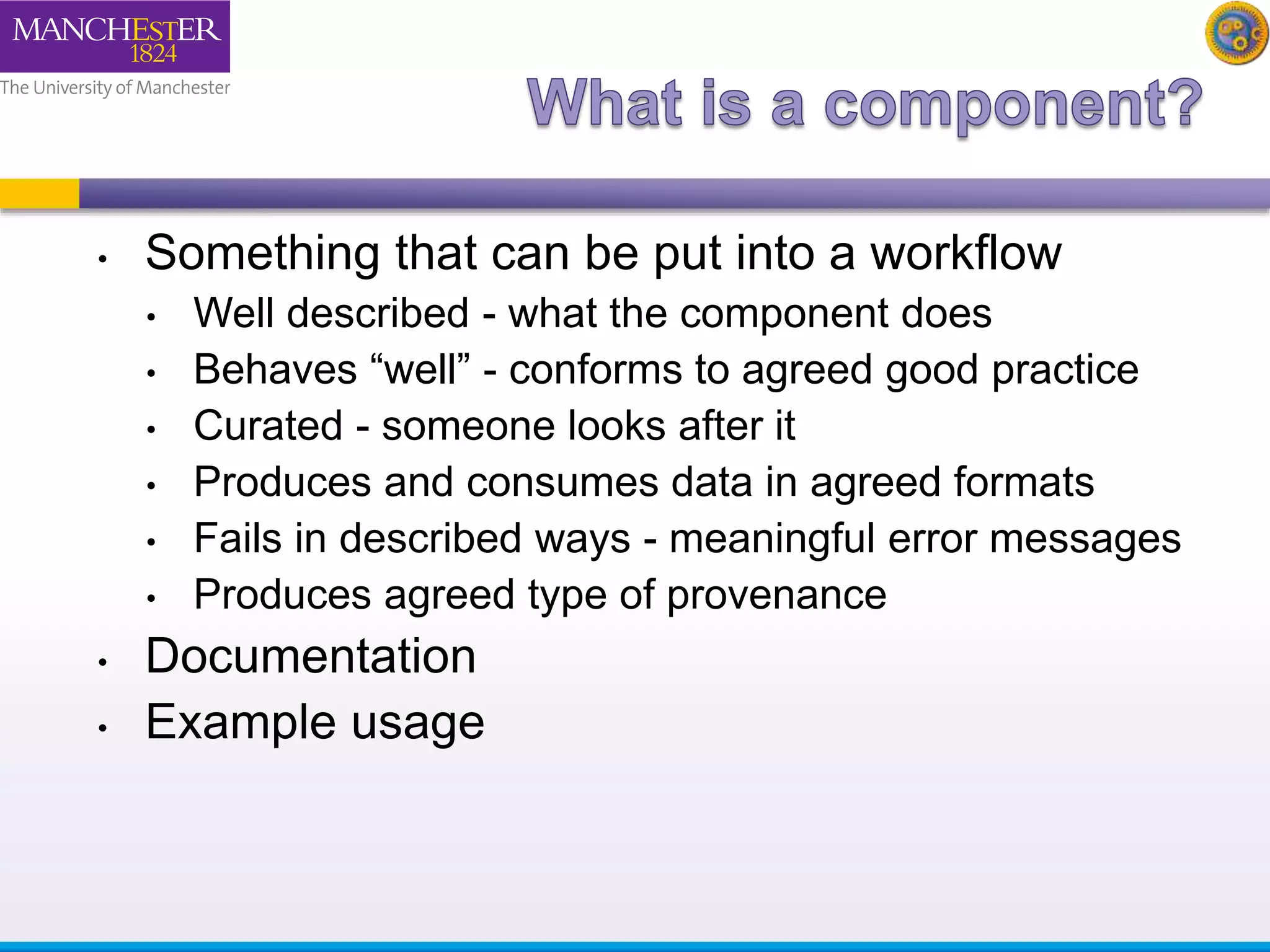 • Something that can be put into a workflow 
• Well described - what the component does 
• Behaves “well” - conforms to agreed good practice 
• Curated - someone looks after it 
• Produces and consumes data in agreed formats 
• Fails in described ways - meaningful error messages 
• Produces agreed type of provenance 
• Documentation 
• Example usage 
 
