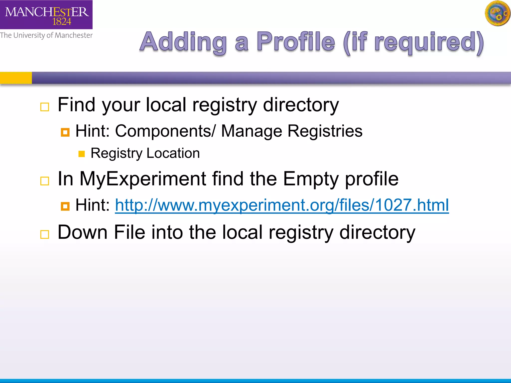  Find your local registry directory 
 Hint: Components/ Manage Registries 
 Registry Location 
 In MyExperiment find the Empty profile 
 Hint: http://www.myexperiment.org/files/1027.html 
 Down File into the local registry directory 
 