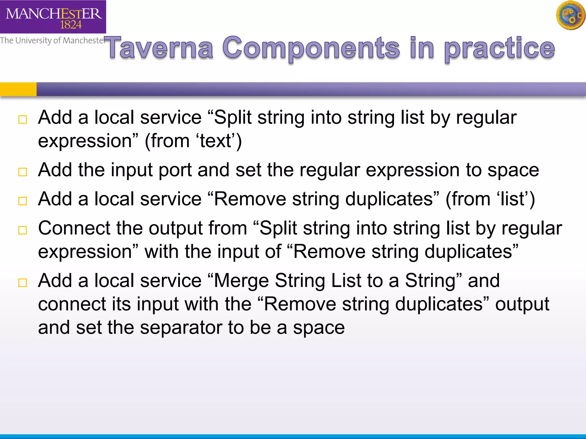  Add a local service “Split string into string list by regular 
expression” (from ‘text’) 
 Add the input port and set the regular expression to space 
 Add a local service “Remove string duplicates” (from ‘list’) 
 Connect the output from “Split string into string list by regular 
expression” with the input of “Remove string duplicates” 
 Add a local service “Merge String List to a String” and 
connect its input with the “Remove string duplicates” output 
and set the separator to be a space 
 