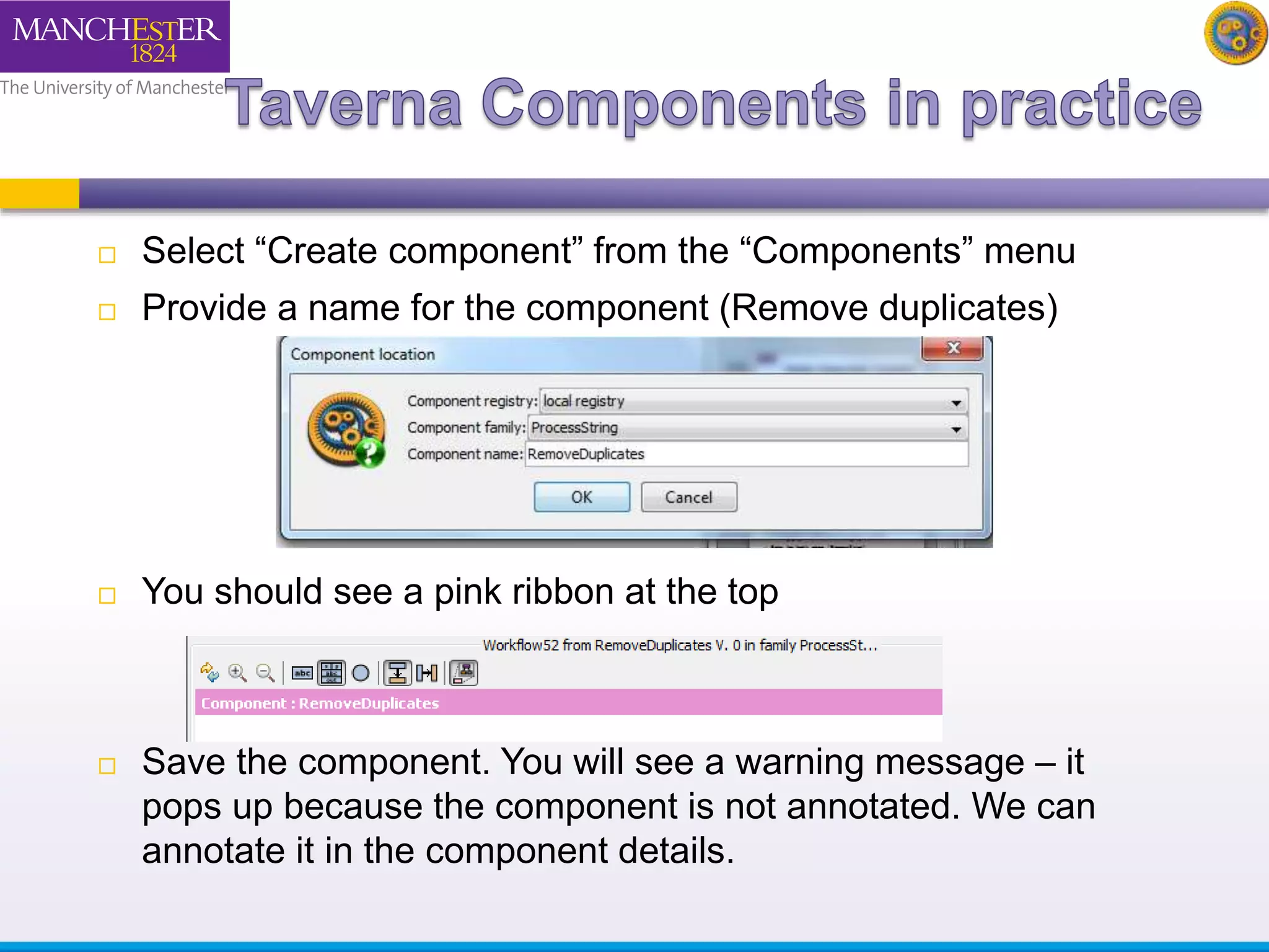  Select “Create component” from the “Components” menu 
 Provide a name for the component (Remove duplicates) 
 You should see a pink ribbon at the top 
 Save the component. You will see a warning message – it 
pops up because the component is not annotated. We can 
annotate it in the component details. 
 