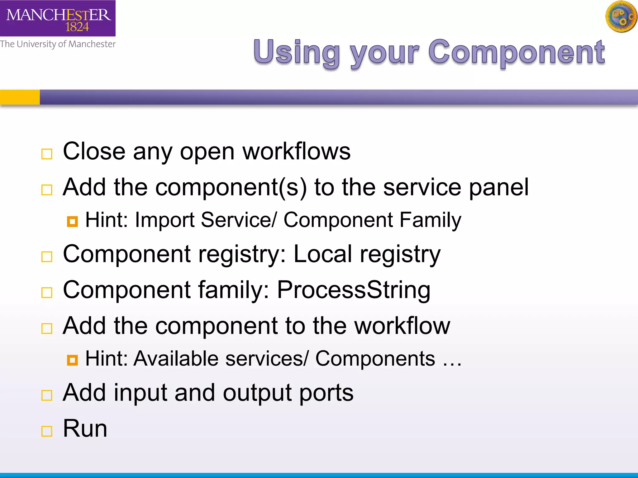  Close any open workflows 
 Add the component(s) to the service panel 
 Hint: Import Service/ Component Family 
 Component registry: Local registry 
 Component family: ProcessString 
 Add the component to the workflow 
 Hint: Available services/ Components … 
 Add input and output ports 
 Run 
