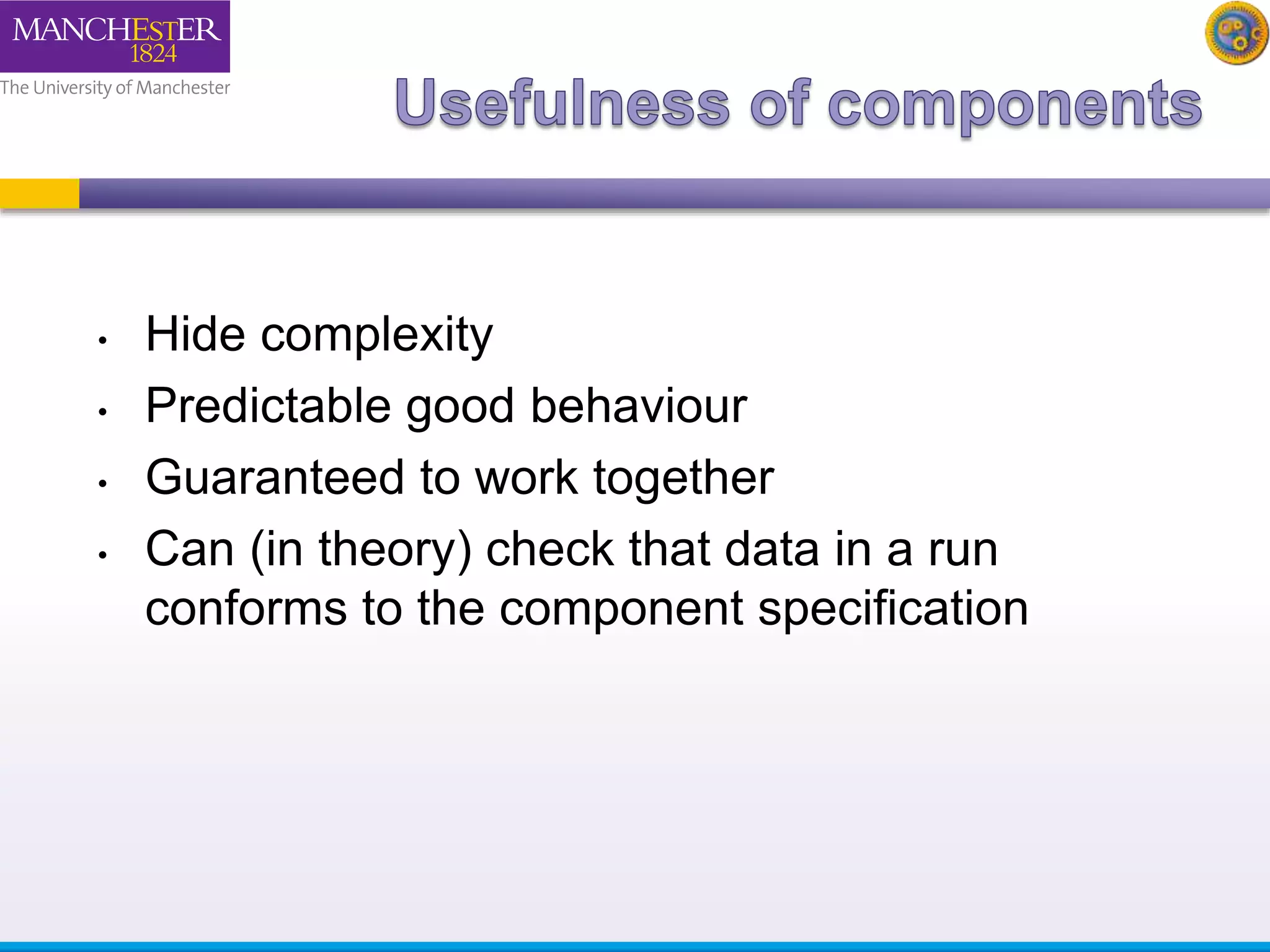 • Hide complexity 
• Predictable good behaviour 
• Guaranteed to work together 
• Can (in theory) check that data in a run 
conforms to the component specification 
 