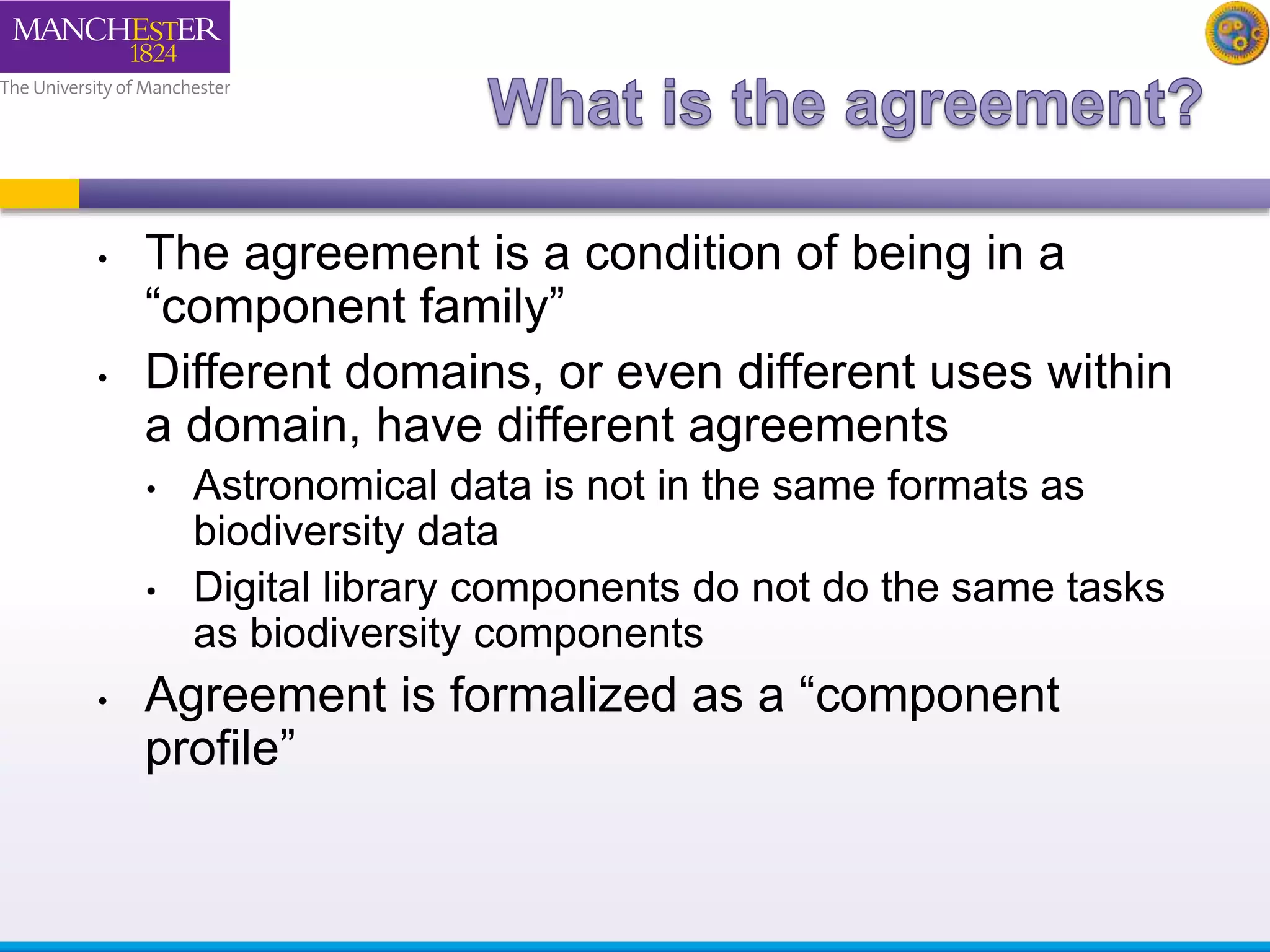 • The agreement is a condition of being in a 
“component family” 
• Different domains, or even different uses within 
a domain, have different agreements 
• Astronomical data is not in the same formats as 
biodiversity data 
• Digital library components do not do the same tasks 
as biodiversity components 
• Agreement is formalized as a “component 
profile” 
 