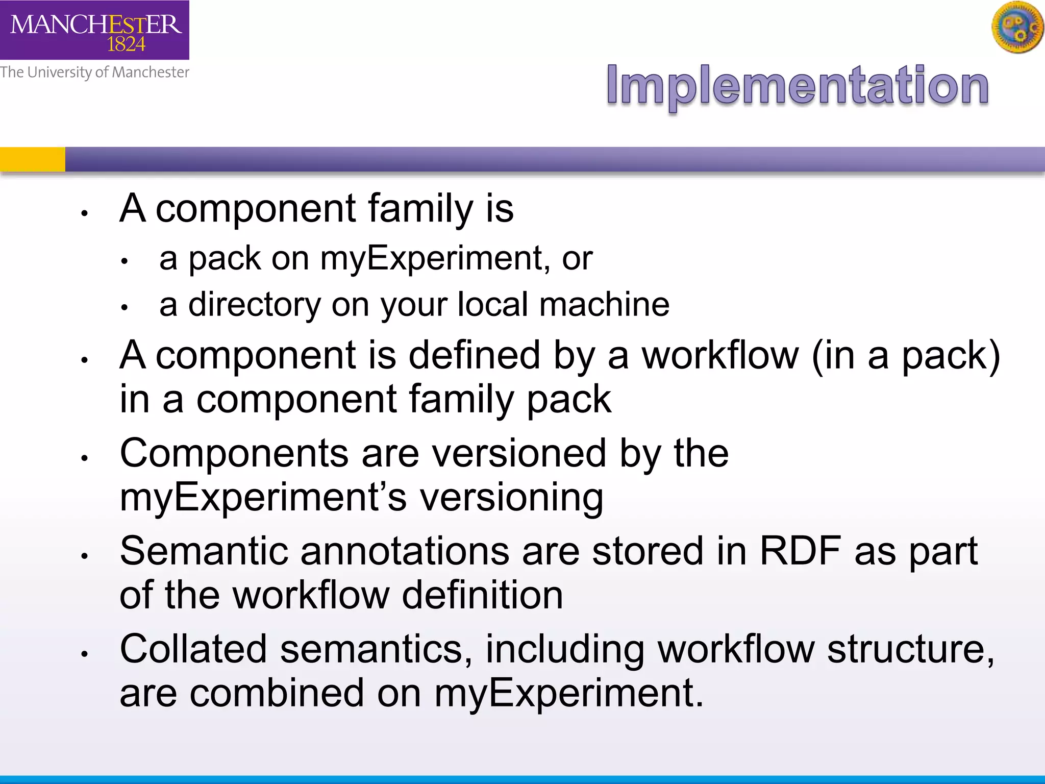 • A component family is 
• a pack on myExperiment, or 
• a directory on your local machine 
• A component is defined by a workflow (in a pack) 
in a component family pack 
• Components are versioned by the 
myExperiment’s versioning 
• Semantic annotations are stored in RDF as part 
of the workflow definition 
• Collated semantics, including workflow structure, 
are combined on myExperiment. 
 