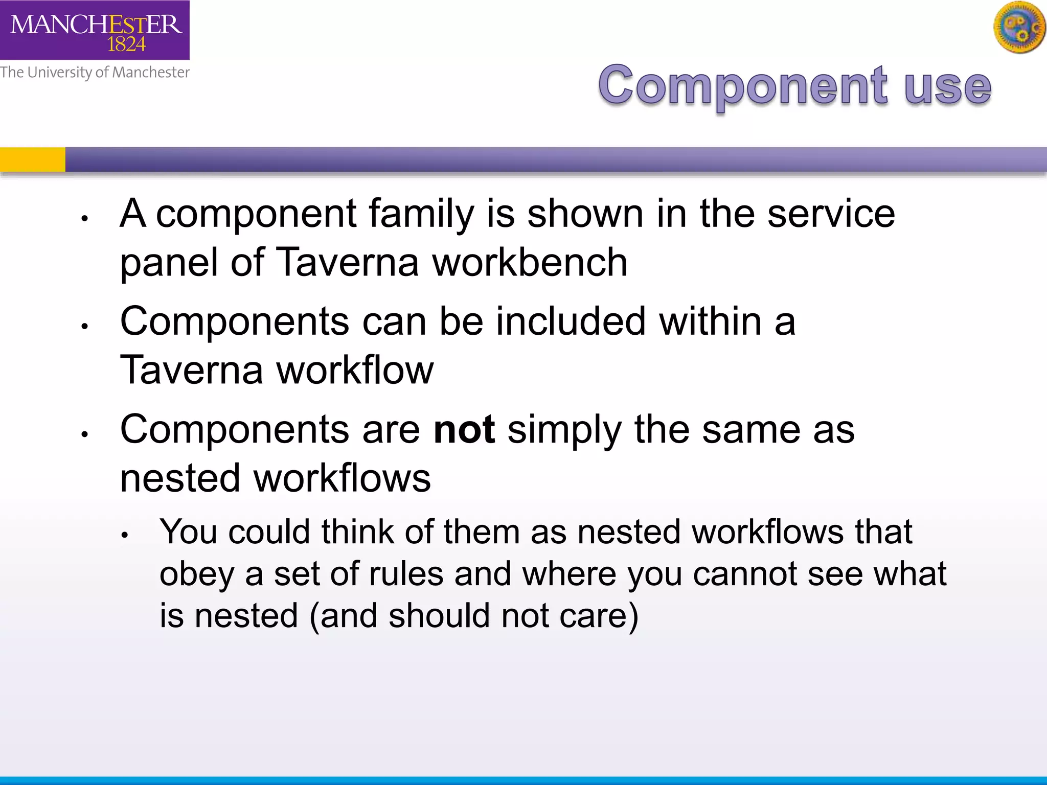 • A component family is shown in the service 
panel of Taverna workbench 
• Components can be included within a 
Taverna workflow 
• Components are not simply the same as 
nested workflows 
• You could think of them as nested workflows that 
obey a set of rules and where you cannot see what 
is nested (and should not care) 
 