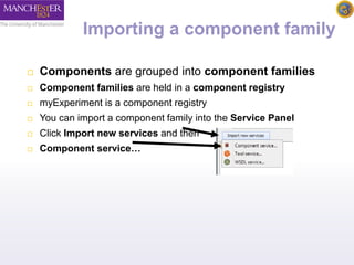 Importing a component family 
 Components are grouped into component families 
 Component families are held in a component registry 
 myExperiment is a component registry 
 You can import a component family into the Service Panel 
 Click Import new services and then 
 Component service… 
 