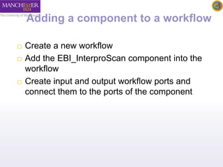 Adding a component to a workflow 
 Create a new workflow 
 Add the EBI_InterproScan component into the 
workflow 
 Create input and output workflow ports and 
connect them to the ports of the component 
 