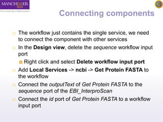 Connecting components 
 The workflow just contains the single service, we need 
to connect the component with other services 
 In the Design view, delete the sequence workflow input 
port 
 Right click and select Delete workflow input port 
 Add Local Services -> ncbi -> Get Protein FASTA to 
the workflow 
 Connect the outputText of Get Protein FASTA to the 
sequence port of the EBI_InterproScan 
 Connect the id port of Get Protein FASTA to a workflow 
input port 
 