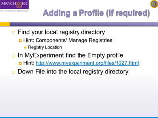  Find your local registry directory 
 Hint: Components/ Manage Registries 
 Registry Location 
 In MyExperiment find the Empty profile 
 Hint: http://www.myexperiment.org/files/1027.html 
 Down File into the local registry directory 
 