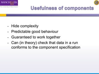 • Hide complexity 
• Predictable good behaviour 
• Guaranteed to work together 
• Can (in theory) check that data in a run 
conforms to the component specification 
 