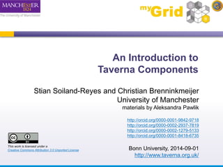An Introduction to 
Taverna Components 
Stian Soiland-Reyes and Christian Brenninkmeijer 
University of Manchester 
materials by Aleksandra Pawlik 
http://orcid.org/0000-0001-9842-9718 
http://orcid.org/0000-0002-2937-7819 
http://orcid.org/0000-0002-1279-5133 
http://orcid.org/0000-0001-8418-6735 
Bonn University, 2014-09-01 
http://www.taverna.org.uk/ 
This work is licensed under a 
Creative Commons Attribution 3.0 Unported License 
 