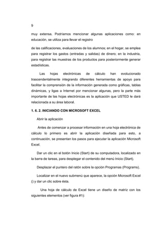 9
muy extensa. Podríamos mencionar algunas aplicaciones como: en
educación, se utiliza para llevar el registro
de las calificaciones, evaluaciones de los alumnos; en el hogar, se emplea
para registrar los gastos (entradas y salidas) de dinero; en la industria,
para registrar las muestras de los productos para posteriormente generar
estadísticas.
Las hojas electrónicas de cálculo han evolucionado
trascendentalmente integrando diferentes herramientas de apoyo para
facilitar la comprensión de la información generada como gráficas, tablas
dinámicas, y ligas a Internet por mencionar algunas, pero la parte más
importante de las hojas electrónicas es la aplicación que USTED le dará
relacionada a su área laboral.
1. 6. 2. INICIANDO CON MICROSOFT EXCEL
Abrir la aplicación
Antes de comenzar a procesar información en una hoja electrónica de
cálculo lo primero es abrir la aplicación diseñada para esto, a
continuación, se presentan los pasos para ejecutar la aplicación Microsoft
Excel.
Dar un clic en el botón Inicio (Start) de su computadora, localizado en
la barra de tareas, para desplegar el contenido del menú Inicio (Start).
Desplazar el puntero del ratón sobre la opción Programas (Programs).
Localizar en el nuevo submenú que aparece, la opción Microsoft Excel
() y dar un clic sobre ésta.
Una hoja de cálculo de Excel tiene un diseño de matríz con los
siguientes elementos (ver figura #1):
 