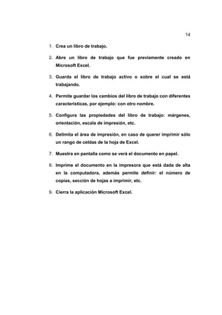 14
1. Crea un libro de trabajo.
2. Abre un libro de trabajo que fue previamente creado en
Microsoft Excel.
3. Guarda el libro de trabajo activo o sobre el cual se está
trabajando.
4. Permite guardar los cambios del libro de trabajo con diferentes
características, por ejemplo: con otro nombre.
5. Configura las propiedades del libro de trabajo: márgenes,
orientación, escala de impresión, etc.
6. Delimita el área de impresión, en caso de querer imprimir sólo
un rango de celdas de la hoja de Excel.
7. Muestra en pantalla como se verá el documento en papel.
8. Imprime el documento en la impresora que está dada de alta
en la computadora, además permite definir: el número de
copias, sección de hojas a imprimir, etc.
9. Cierra la aplicación Microsoft Excel.
 