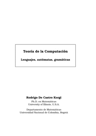 ´
Teor´a de la Computacion
ı
´
Lenguajes, automatas, gram´ ticas
a

Rodrigo De Castro Korgi
´
Ph.D. en Matematicas
University of Illinois, U.S.A.
´
Departamento de Matematicas
´
Universidad Nacional de Colombia, Bogota

 