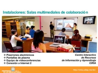 Instalaciones: Salas multimediales de colaboración Pizarrones electrónicos Pantallas de plasma Equipo de videoconferencias Conexión a Internet 2 Centro Interactivo de Recursos de Información y Aprendizaje CIRIA 