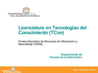 Licenciatura en Tecnologías del Conocimiento (TCon) Centro Interactivo de Recursos de Información y Aprendizaje (CIRIA) Departamento de Ciencias de la Información 