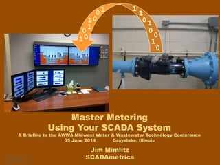 Jim Mimlitz
SCADAmetrics
Master Metering
Using Your SCADA System
A Briefing to the AWWA Midwest Water & Wastewater Technology Conference
05 June 2014 Grayslake, Illinois
© 1995-2014 COPYRIGHT
SCADAMETRICS
ALL RIGHTS RESERVED.
0
1
0
0
10
1
110
0
1
1
1
0
0
 